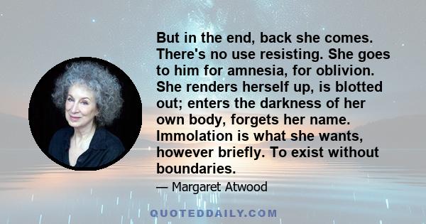 But in the end, back she comes. There's no use resisting. She goes to him for amnesia, for oblivion. She renders herself up, is blotted out; enters the darkness of her own body, forgets her name. Immolation is what she