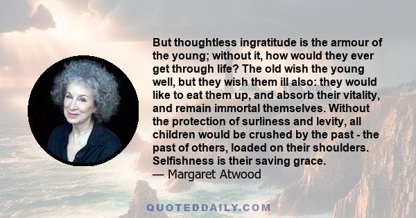 But thoughtless ingratitude is the armour of the young; without it, how would they ever get through life? The old wish the young well, but they wish them ill also: they would like to eat them up, and absorb their