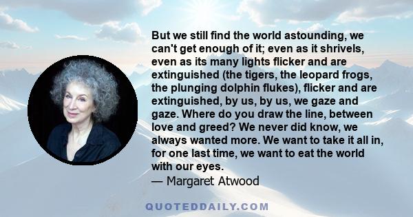 But we still find the world astounding, we can't get enough of it; even as it shrivels, even as its many lights flicker and are extinguished (the tigers, the leopard frogs, the plunging dolphin flukes), flicker and are