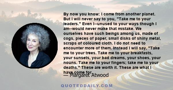 By now you know: I come from another planet. But I will never say to you, Take me to your leaders. Even I--unused to your ways though I am--would never make that mistake. We ourselves have such beings among us, made of