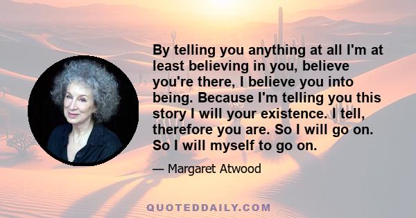 By telling you anything at all I'm at least believing in you, believe you're there, I believe you into being. Because I'm telling you this story I will your existence. I tell, therefore you are. So I will go on. So I