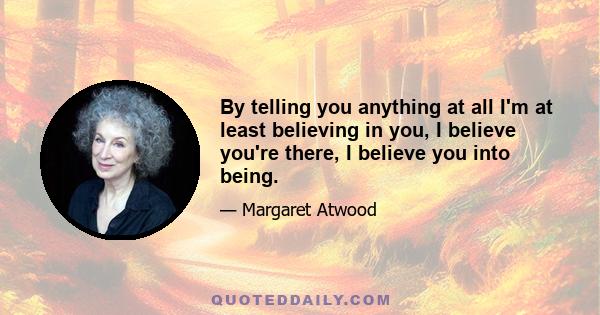 By telling you anything at all I'm at least believing in you, I believe you're there, I believe you into being.