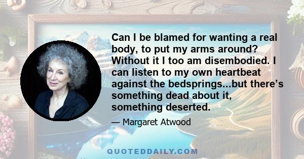 Can I be blamed for wanting a real body, to put my arms around? Without it I too am disembodied. I can listen to my own heartbeat against the bedsprings...but there’s something dead about it, something deserted.