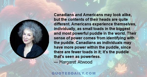 Canadians and Americans may look alike, but the contents of their heads are quite different. Americans experience themselves, individually, as small toads in the biggest and most powerful puddle in the world. Their