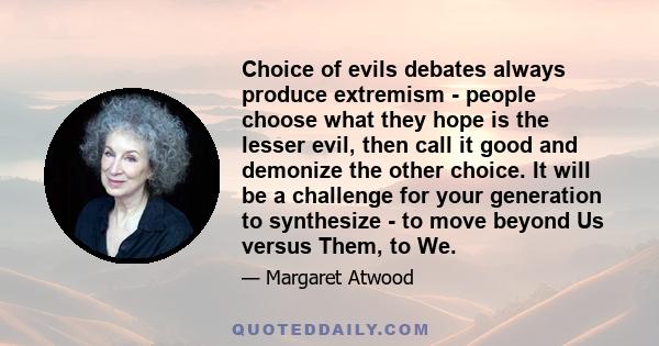 Choice of evils debates always produce extremism - people choose what they hope is the lesser evil, then call it good and demonize the other choice. It will be a challenge for your generation to synthesize - to move