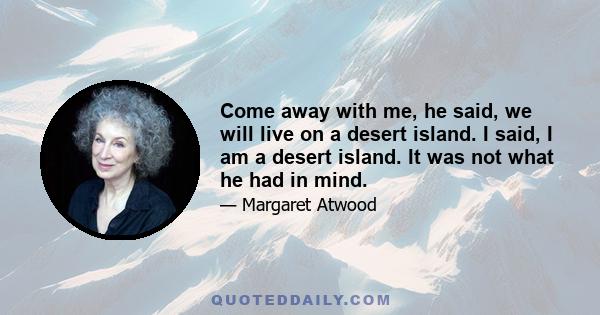 Come away with me, he said, we will live on a desert island. I said, I am a desert island. It was not what he had in mind.