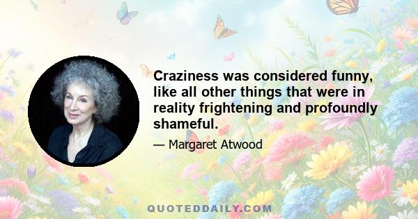 Craziness was considered funny, like all other things that were in reality frightening and profoundly shameful.