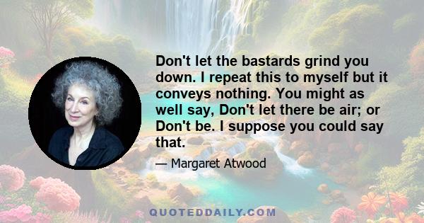 Don't let the bastards grind you down. I repeat this to myself but it conveys nothing. You might as well say, Don't let there be air; or Don't be. I suppose you could say that.