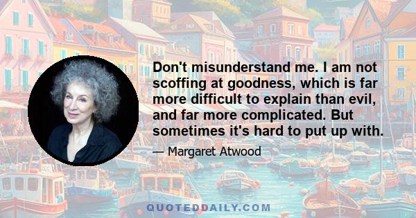 Don't misunderstand me. I am not scoffing at goodness, which is far more difficult to explain than evil, and far more complicated. But sometimes it's hard to put up with.