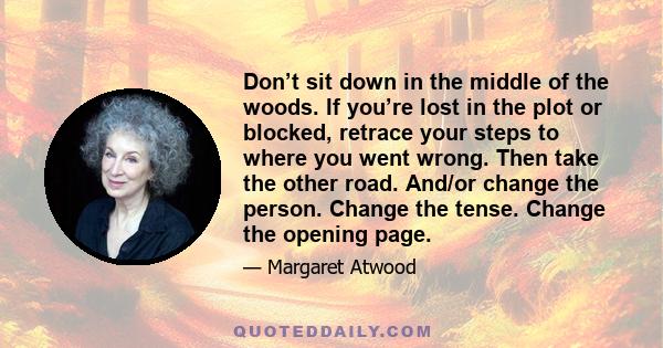 Don’t sit down in the middle of the woods. If you’re lost in the plot or blocked, retrace your steps to where you went wrong. Then take the other road. And/or change the person. Change the tense. Change the opening page.