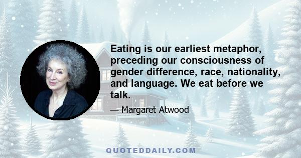 Eating is our earliest metaphor, preceding our consciousness of gender difference, race, nationality, and language. We eat before we talk.