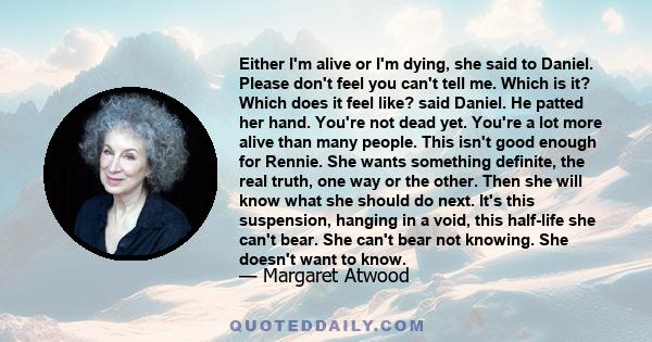 Either I'm alive or I'm dying, she said to Daniel. Please don't feel you can't tell me. Which is it? Which does it feel like? said Daniel. He patted her hand. You're not dead yet. You're a lot more alive than many