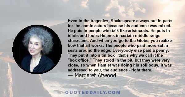 Even in the tragedies, Shakespeare always put in parts for the comic actors because his audience was mixed. He puts in people who talk like aristocrats. He puts in idiots and fools. He puts in certain middle-range