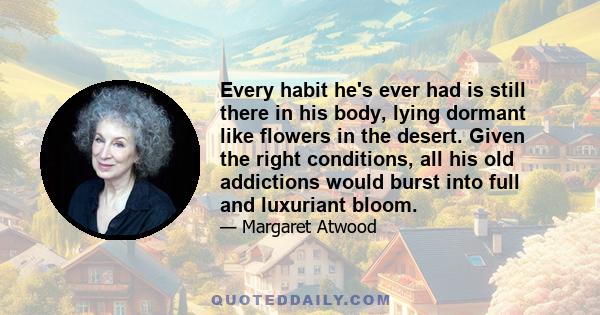 Every habit he's ever had is still there in his body, lying dormant like flowers in the desert. Given the right conditions, all his old addictions would burst into full and luxuriant bloom.