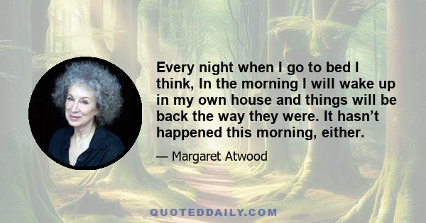 Every night when I go to bed I think, In the morning I will wake up in my own house and things will be back the way they were. It hasn’t happened this morning, either.