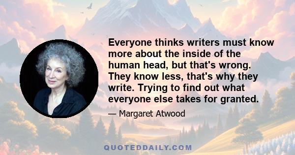 Everyone thinks writers must know more about the inside of the human head, but that's wrong. They know less, that's why they write. Trying to find out what everyone else takes for granted.