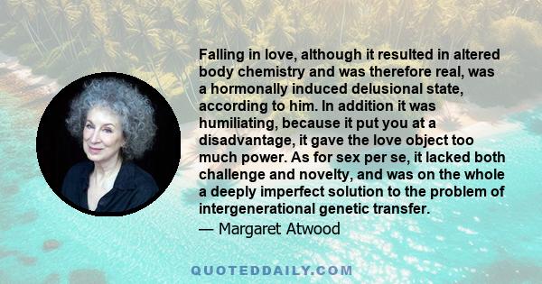 Falling in love, although it resulted in altered body chemistry and was therefore real, was a hormonally induced delusional state, according to him. In addition it was humiliating, because it put you at a disadvantage,