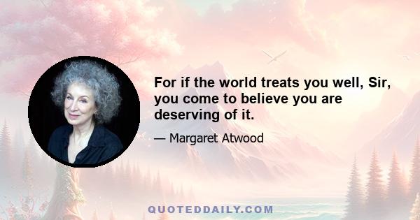 For if the world treats you well, Sir, you come to believe you are deserving of it.