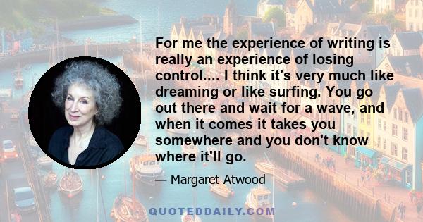 For me the experience of writing is really an experience of losing control.... I think it's very much like dreaming or like surfing. You go out there and wait for a wave, and when it comes it takes you somewhere and you 