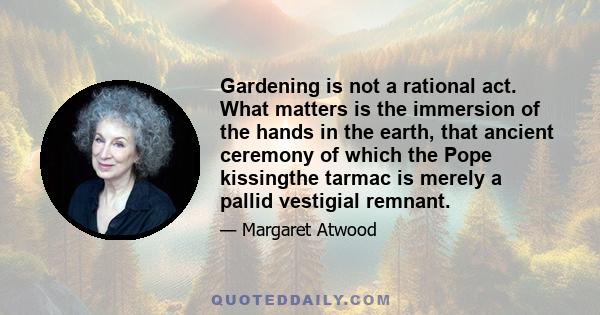 Gardening is not a rational act. What matters is the immersion of the hands in the earth, that ancient ceremony of which the Pope kissingthe tarmac is merely a pallid vestigial remnant.