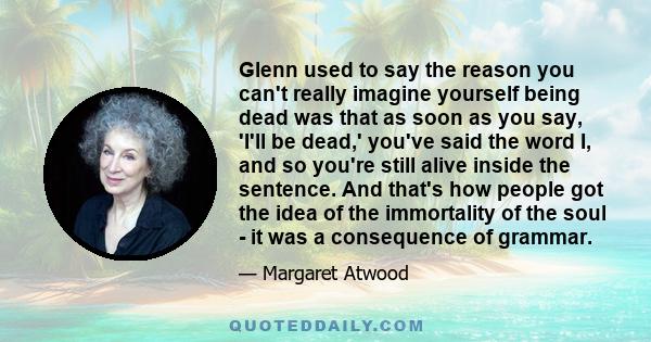 Glenn used to say the reason you can't really imagine yourself being dead was that as soon as you say, 'I'll be dead,' you've said the word I, and so you're still alive inside the sentence. And that's how people got the 