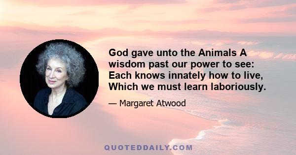 God gave unto the Animals A wisdom past our power to see: Each knows innately how to live, Which we must learn laboriously.