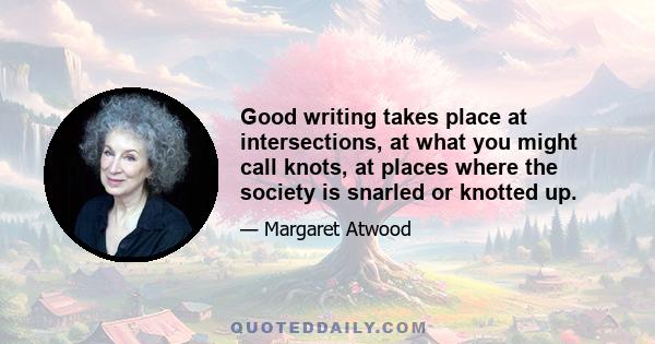 Good writing takes place at intersections, at what you might call knots, at places where the society is snarled or knotted up.