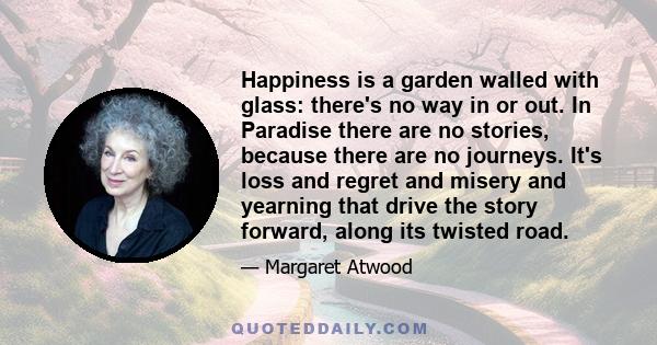 Happiness is a garden walled with glass: there's no way in or out. In Paradise there are no stories, because there are no journeys. It's loss and regret and misery and yearning that drive the story forward, along its