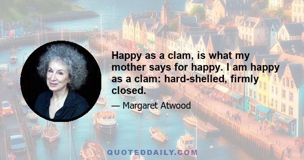 Happy as a clam, is what my mother says for happy. I am happy as a clam: hard-shelled, firmly closed.