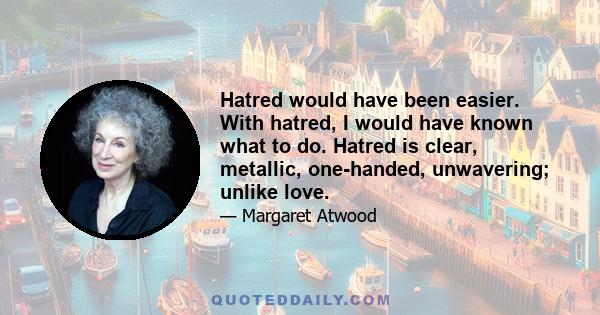 Hatred would have been easier. With hatred, I would have known what to do. Hatred is clear, metallic, one-handed, unwavering; unlike love.