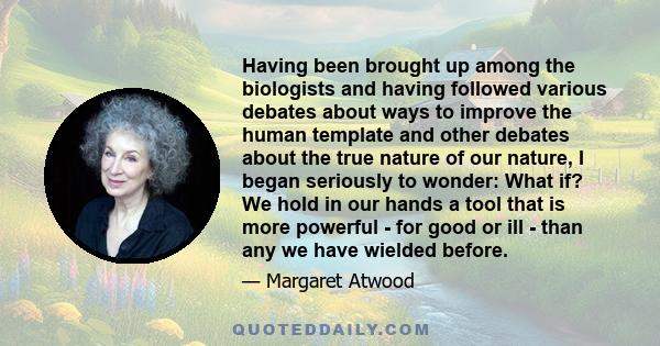 Having been brought up among the biologists and having followed various debates about ways to improve the human template and other debates about the true nature of our nature, I began seriously to wonder: What if? We