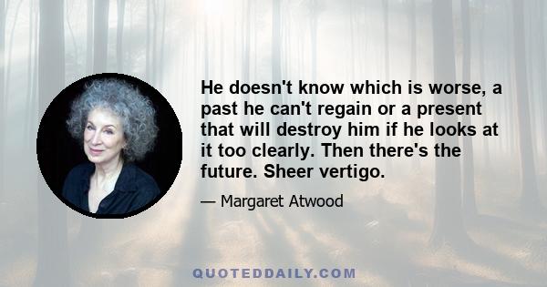 He doesn't know which is worse, a past he can't regain or a present that will destroy him if he looks at it too clearly. Then there's the future. Sheer vertigo.