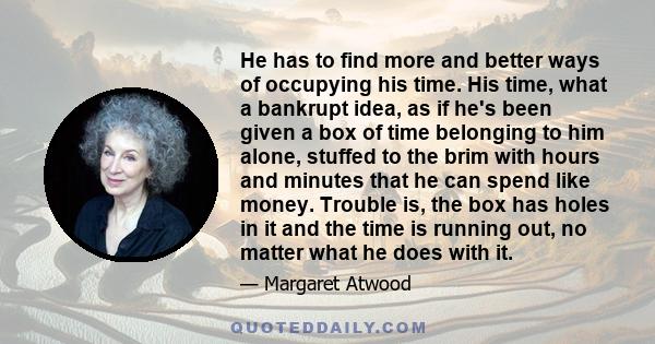 He has to find more and better ways of occupying his time. His time, what a bankrupt idea, as if he's been given a box of time belonging to him alone, stuffed to the brim with hours and minutes that he can spend like