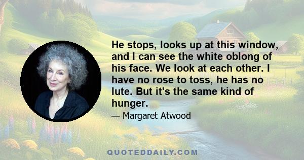 He stops, looks up at this window, and I can see the white oblong of his face. We look at each other. I have no rose to toss, he has no lute. But it's the same kind of hunger.