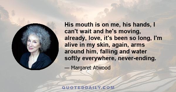 His mouth is on me, his hands, I can't wait and he's moving, already, love, it's been so long, I'm alive in my skin, again, arms around him, falling and water softly everywhere, never-ending.