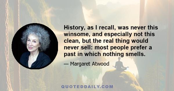 History, as I recall, was never this winsome, and especially not this clean, but the real thing would never sell: most people prefer a past in which nothing smells.