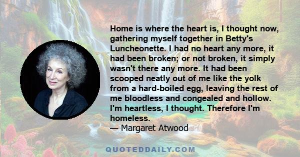 Home is where the heart is, I thought now, gathering myself together in Betty's Luncheonette. I had no heart any more, it had been broken; or not broken, it simply wasn't there any more. It had been scooped neatly out