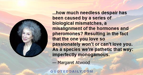 ...how much needless despair has been caused by a series of biological mismatches, a misalignment of the hormones and pheromones? Resulting in the fact that the one you love so passionately won't or can't love you. As a 