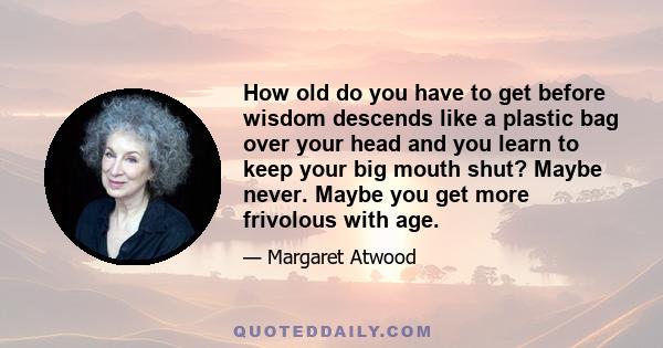 How old do you have to get before wisdom descends like a plastic bag over your head and you learn to keep your big mouth shut? Maybe never. Maybe you get more frivolous with age.