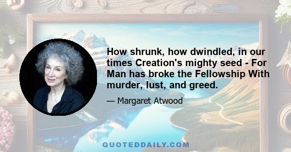 How shrunk, how dwindled, in our times Creation's mighty seed - For Man has broke the Fellowship With murder, lust, and greed.