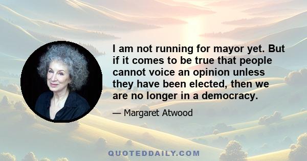 I am not running for mayor yet. But if it comes to be true that people cannot voice an opinion unless they have been elected, then we are no longer in a democracy.