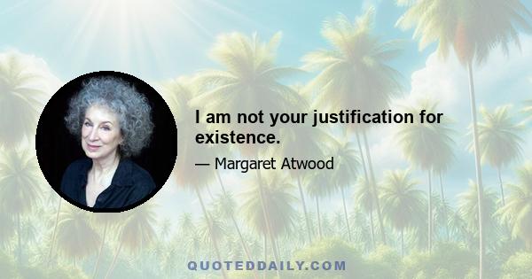 I am not your justification for existence.