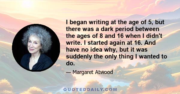 I began writing at the age of 5, but there was a dark period between the ages of 8 and 16 when I didn't write. I started again at 16. And have no idea why, but it was suddenly the only thing I wanted to do.