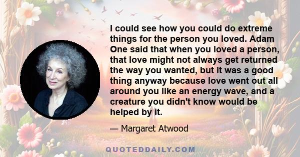 I could see how you could do extreme things for the person you loved. Adam One said that when you loved a person, that love might not always get returned the way you wanted, but it was a good thing anyway because love