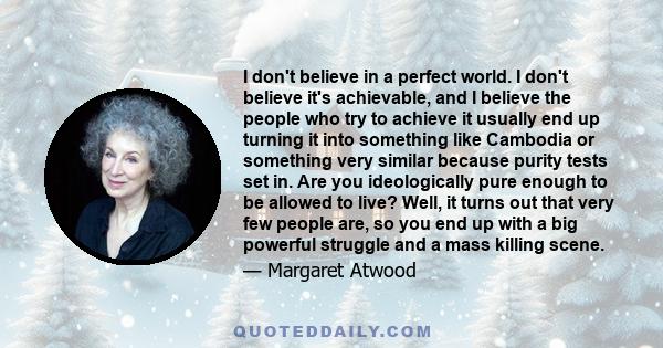 I don't believe in a perfect world. I don't believe it's achievable, and I believe the people who try to achieve it usually end up turning it into something like Cambodia or something very similar because purity tests