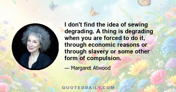 I don't find the idea of sewing degrading. A thing is degrading when you are forced to do it, through economic reasons or through slavery or some other form of compulsion.