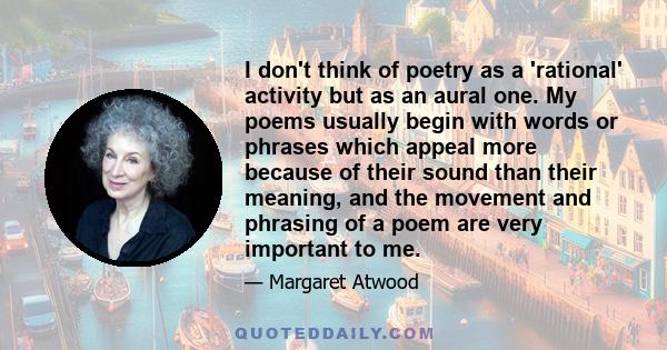 I don't think of poetry as a 'rational' activity but as an aural one. My poems usually begin with words or phrases which appeal more because of their sound than their meaning, and the movement and phrasing of a poem are 