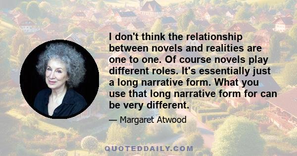 I don't think the relationship between novels and realities are one to one. Of course novels play different roles. It's essentially just a long narrative form. What you use that long narrative form for can be very