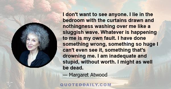 I don't want to see anyone. I lie in the bedroom with the curtains drawn and nothingness washing over me like a sluggish wave. Whatever is happening to me is my own fault. I have done something wrong, something so huge