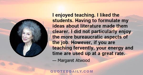 I enjoyed teaching. I liked the students. Having to formulate my ideas about literature made them clearer. I did not particularly enjoy the more bureaucratic aspects of the job. However, if you are teaching fervently,